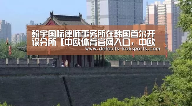 翰宇国际律师事务所在韩国首尔开设分所【中欧体育官网入口,中欧体育官方下载,中欧体育平台】(图1) 中欧体育官网入口,中欧体育官方下载,中欧体育平台